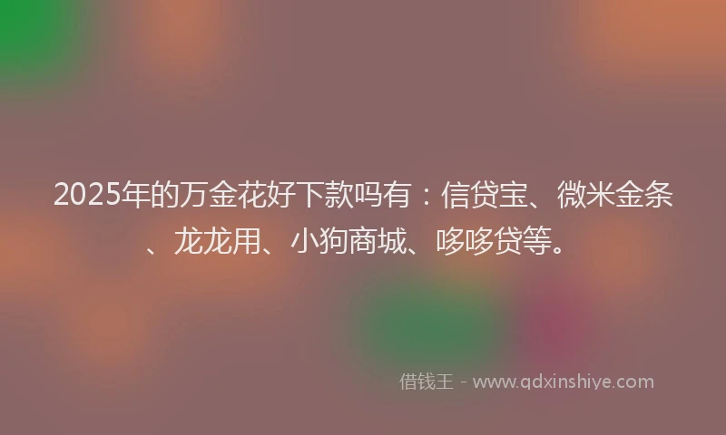 2025年的万金花好下款吗有：信贷宝、微米金条、龙龙用、小狗商城、哆哆贷等。