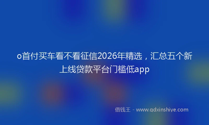 o首付买车看不看征信2026年精选，汇总五个新上线贷款平台门槛低app