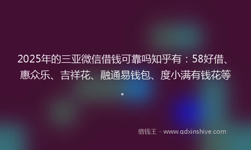 2025年的三亚微信借钱可靠吗知乎有：58好借、惠众乐、吉祥花、融通易钱包、度小满有钱花等。