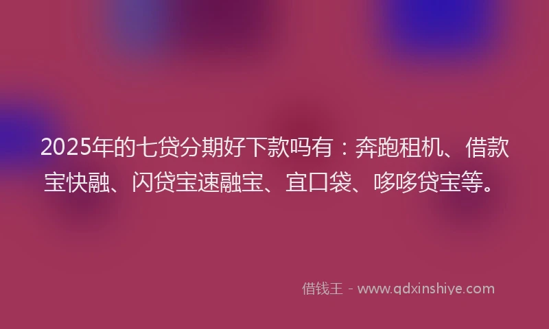 2025年的七贷分期好下款吗有：奔跑租机、借款宝快融、闪贷宝速融宝、宜口袋、哆哆贷宝等。
