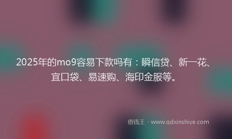 2025年的mo9容易下款吗有：瞬信贷、新一花、宜口袋、易速购、海印金服等。