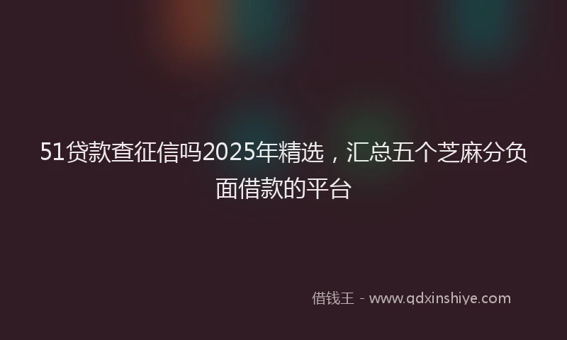 51贷款查征信吗2025年精选，汇总五个芝麻分负面借款的平台