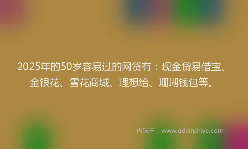 2025年的50岁容易过的网贷有：现金贷易借宝、金银花、雪花商城、理想给、珊瑚钱包等。
