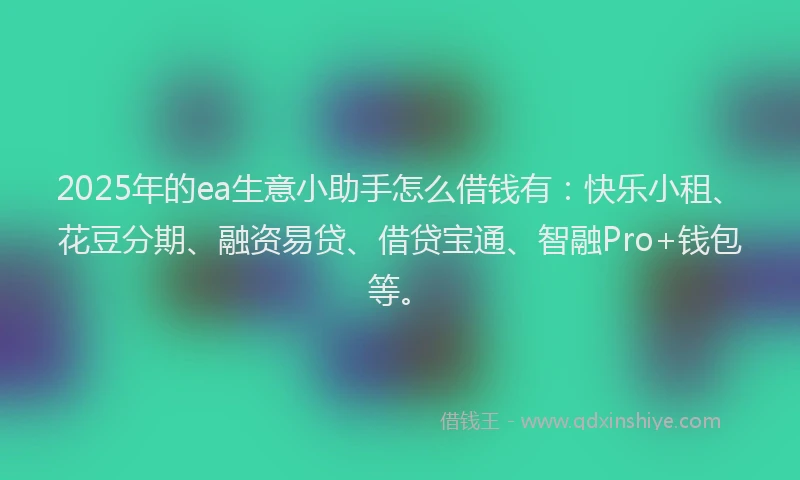 2025年的ea生意小助手怎么借钱有：快乐小租、花豆分期、融资易贷、借贷宝通、智融Pro+钱包等。