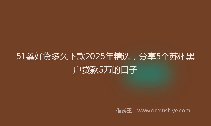 51鑫好贷多久下款2025年精选，分享5个苏州黑户贷款5万的口子
