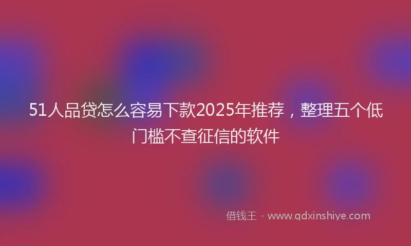 51人品贷怎么容易下款2025年推荐，整理五个低门槛不查征信的软件
