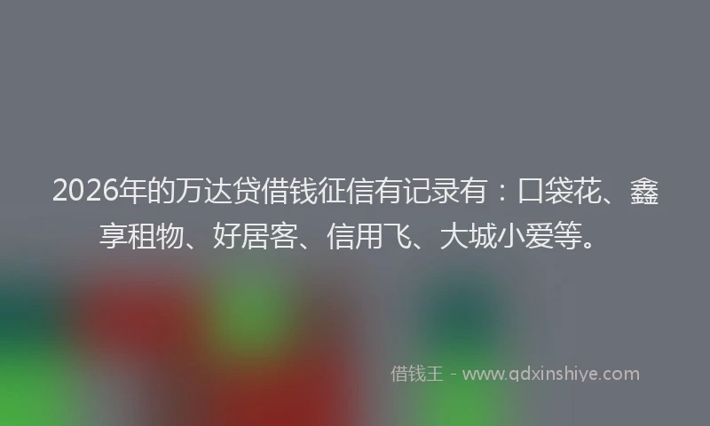 2026年的万达贷借钱征信有记录有：口袋花、鑫享租物、好居客、信用飞、大城小爱等。