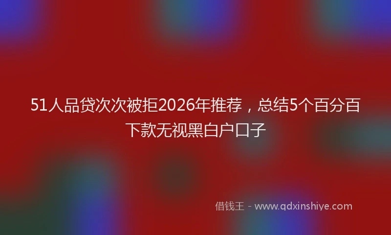 51人品贷次次被拒2026年推荐，总结5个百分百下款无视黑白户口子