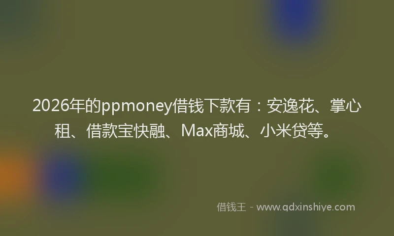 2026年的ppmoney借钱下款有：安逸花、掌心租、借款宝快融、Max商城、小米贷等。