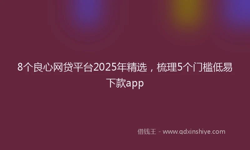 8个良心网贷平台2025年精选，梳理5个门槛低易下款app