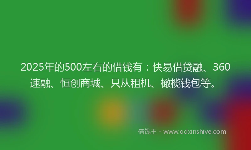 2025年的500左右的借钱有：快易借贷融、360速融、恒创商城、只从租机、橄榄钱包等。