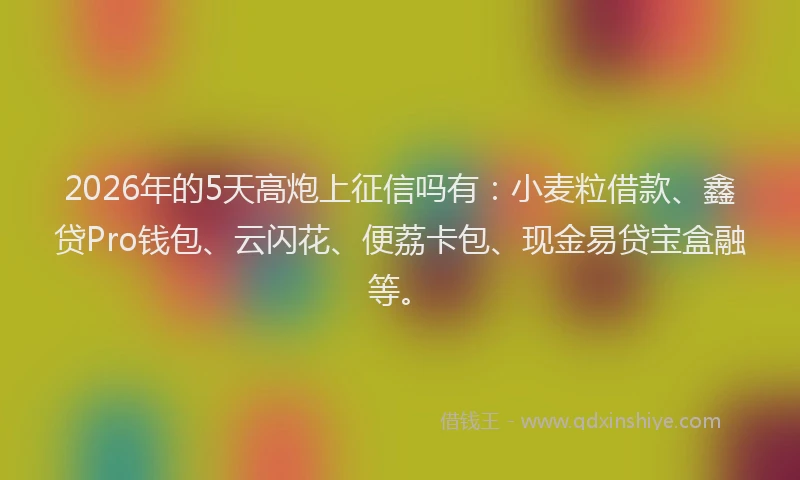 2026年的5天高炮上征信吗有：小麦粒借款、鑫贷Pro钱包、云闪花、便荔卡包、现金易贷宝盒融等。