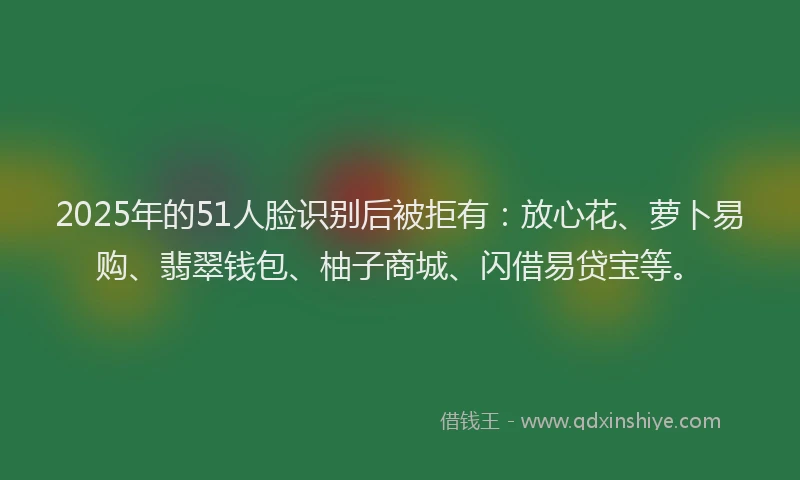 2025年的51人脸识别后被拒有：放心花、萝卜易购、翡翠钱包、柚子商城、闪借易贷宝等。