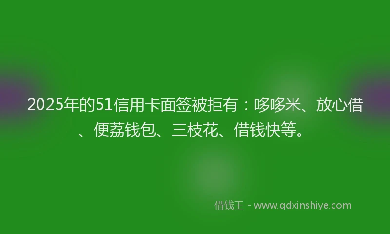 2025年的51信用卡面签被拒有：哆哆米、放心借、便荔钱包、三枝花、借钱快等。