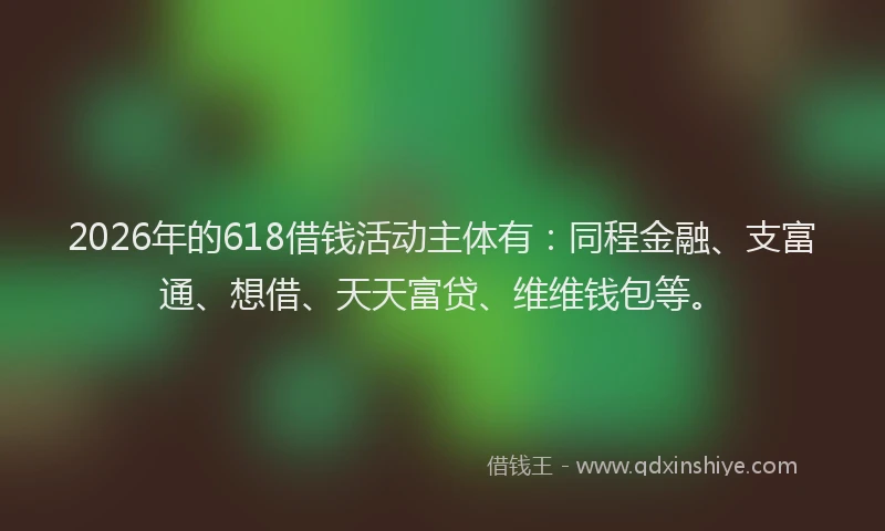 2026年的618借钱活动主体有：同程金融、支富通、想借、天天富贷、维维钱包等。