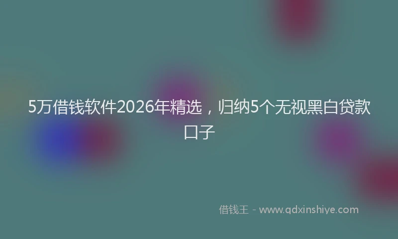 5万借钱软件2026年精选,归纳5个无视黑白贷款口子