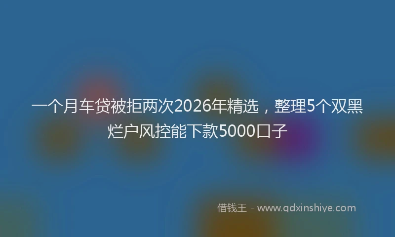 一个月车贷被拒两次2026年精选，整理5个双黑烂户风控能下款5000口子