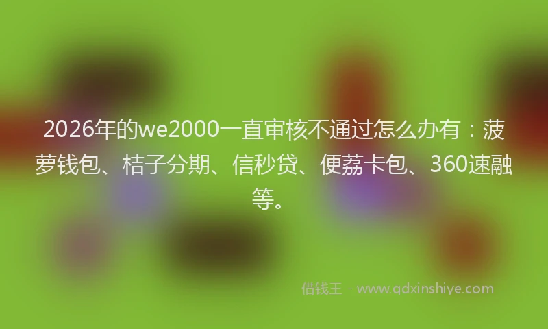 2026年的we2000一直审核不通过怎么办有：菠萝钱包、桔子分期、信秒贷、便荔卡包、360速融等。