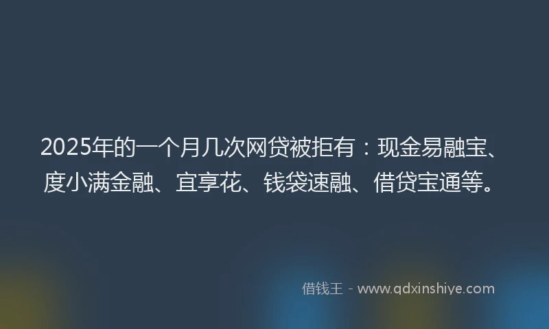 2025年的一个月几次网贷被拒有：现金易融宝、度小满金融、宜享花、钱袋速融、借贷宝通等。