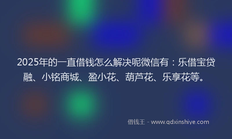 2025年的一直借钱怎么解决呢微信有：乐借宝贷融、小铭商城、盈小花、葫芦花、乐享花等。