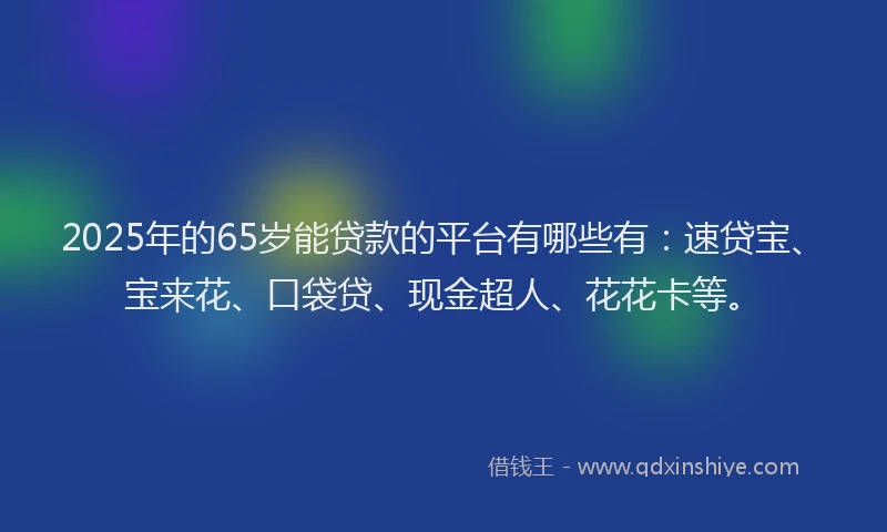 2025年的65岁能贷款的平台有哪些有：速贷宝、宝来花、口袋贷、现金超人、花花卡等。