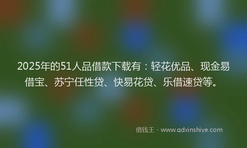 2025年的51人品借款下载有：轻花优品、现金易借宝、苏宁任性贷、快易花贷、乐借速贷等。