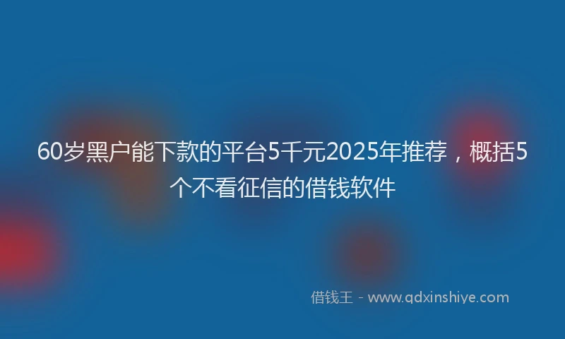 60岁黑户能下款的平台5千元2025年推荐，概括5个不看征信的借钱软件