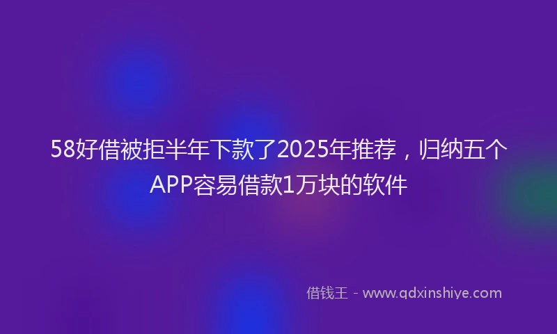 58好借被拒半年下款了2025年推荐，归纳五个APP容易借款1万块的软件