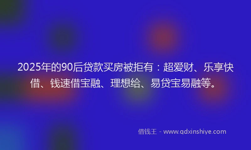 2025年的90后贷款买房被拒有:超爱财、乐享快借、钱速借宝融、理想给、易贷宝易融等。