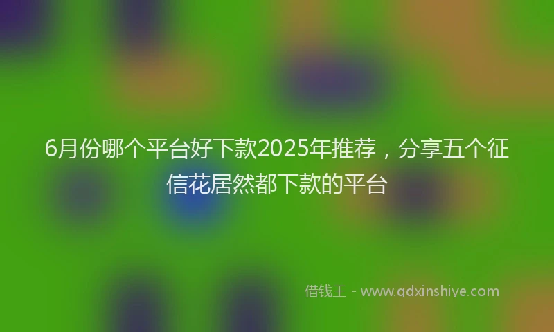 6月份哪个平台好下款2025年推荐，分享五个征信花居然都下款的平台