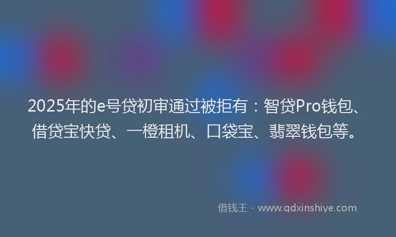 2025年的e号贷初审通过被拒有：智贷Pro钱包、借贷宝快贷、一橙租机、口袋宝、翡翠钱包等。