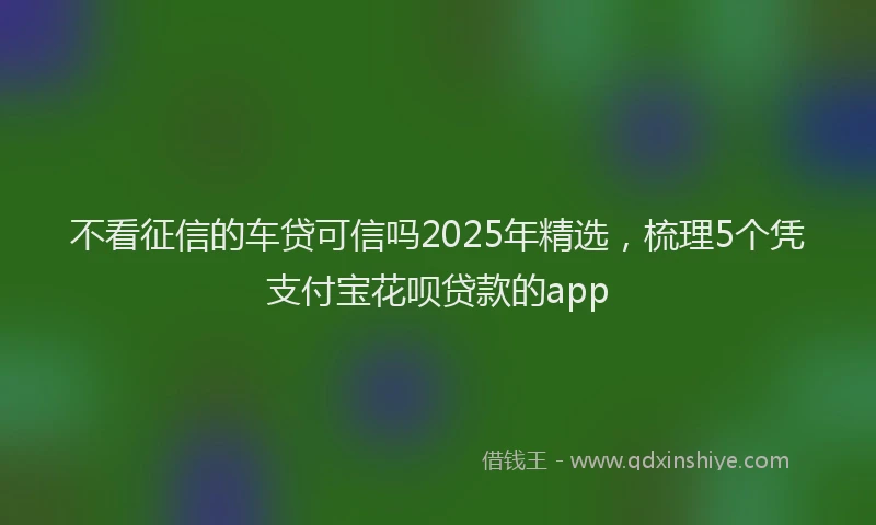 不看征信的车贷可信吗2025年精选，梳理5个凭支付宝花呗贷款的app