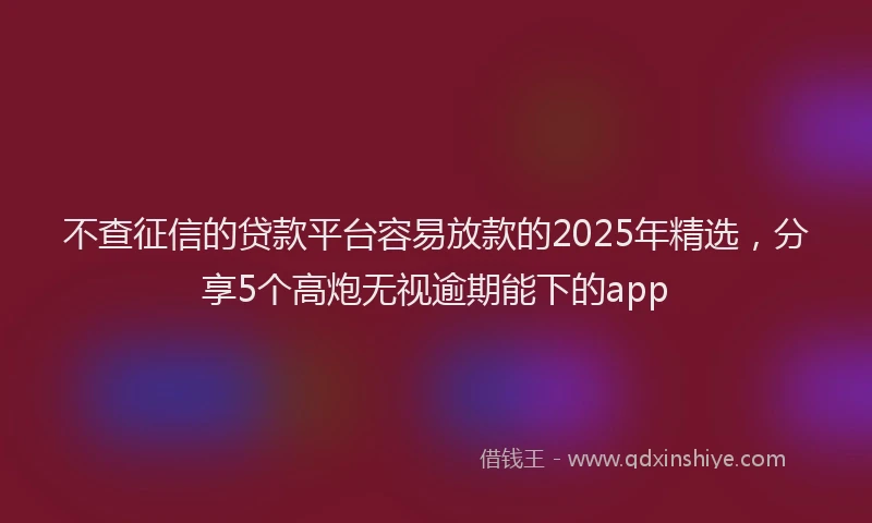 不查征信的贷款平台容易放款的2025年精选，分享5个高炮无视逾期能下的app