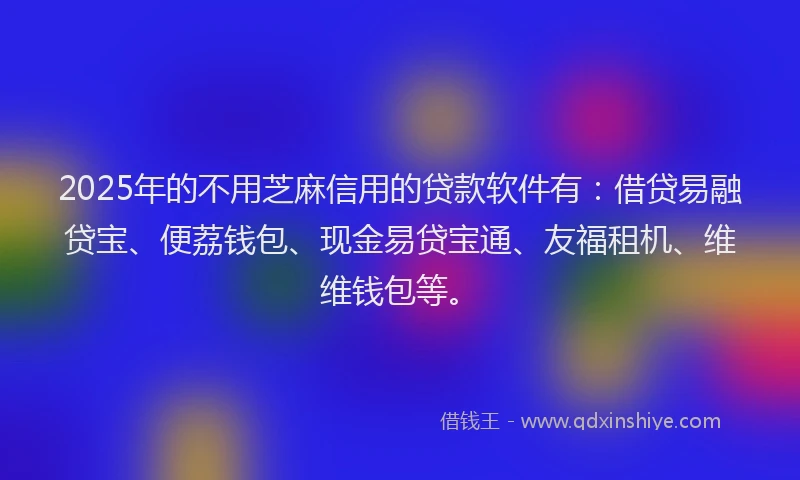 2025年的不用芝麻信用的贷款软件有：借贷易融贷宝、便荔钱包、现金易贷宝通、友福租机、维维钱包等。