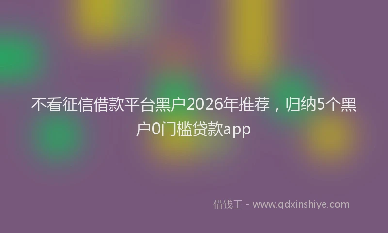 不看征信借款平台黑户2026年推荐，归纳5个黑户0门槛贷款app