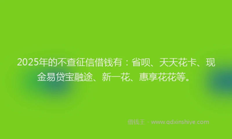 2025年的不查征信借钱有：省呗、天天花卡、现金易贷宝融途、新一花、惠享花花等。