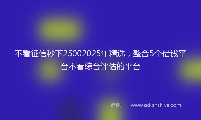 不看征信秒下25002025年精选，整合5个借钱平台不看综合评估的平台
