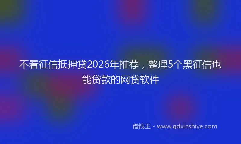 不看征信抵押贷2026年推荐，整理5个黑征信也能贷款的网贷软件