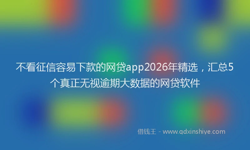 不看征信容易下款的网贷app2026年精选，汇总5个真正无视逾期大数据的网贷软件