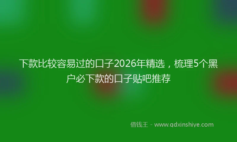 下款比较容易过的口子2026年精选，梳理5个黑户必下款的口子贴吧推荐