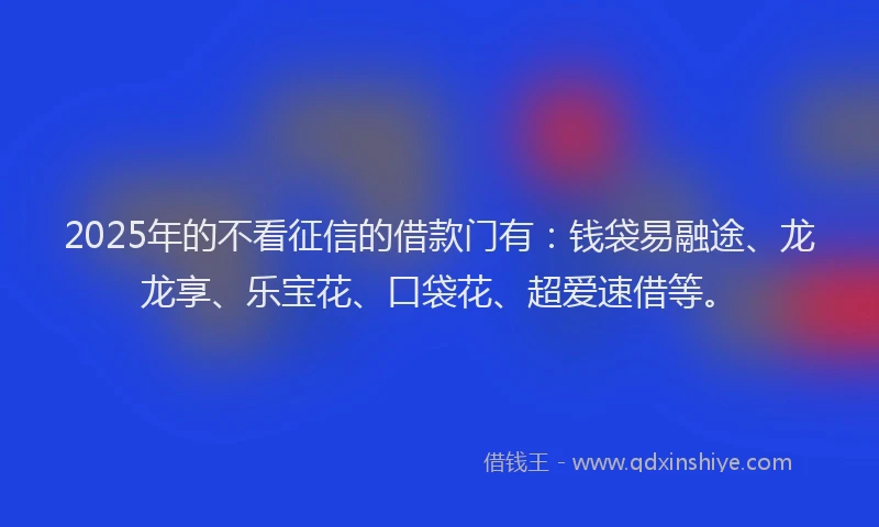 2025年的不看征信的借款门有：钱袋易融途、龙龙享、乐宝花、口袋花、超爱速借等。