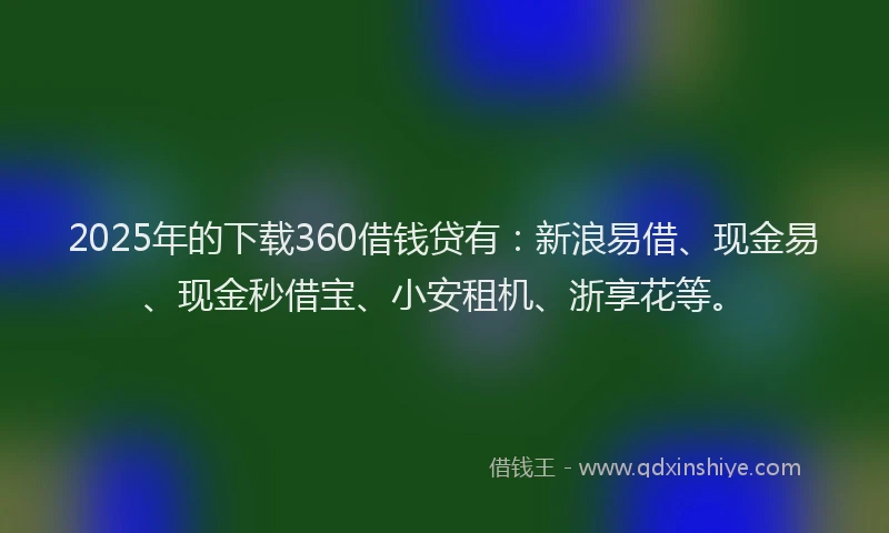2025年的下载360借钱贷有：新浪易借、现金易、现金秒借宝、小安租机、浙享花等。