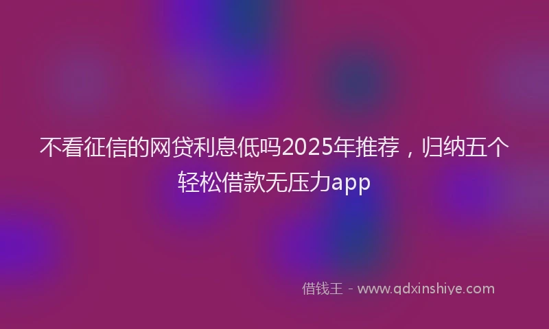 不看征信的网贷利息低吗2025年推荐，归纳五个轻松借款无压力app
