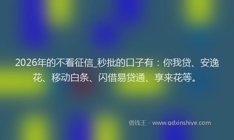 2026年的不看征信_秒批的口子有:你我贷、安逸花、移动白条、闪借易贷通、享来花等。