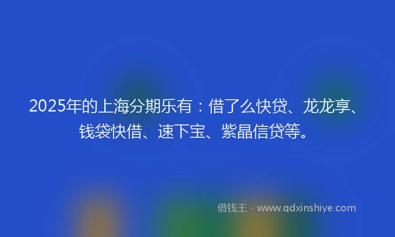 2025年的上海分期乐有：借了么快贷、龙龙享、钱袋快借、速下宝、紫晶信贷等。