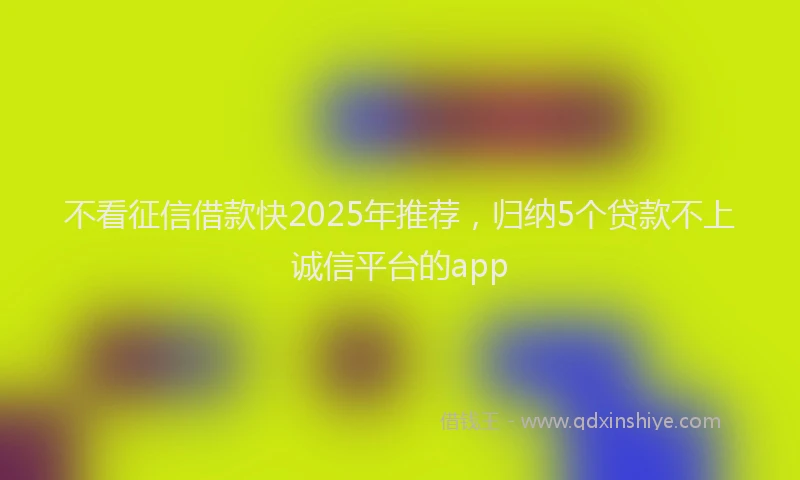 不看征信借款快2025年推荐，归纳5个贷款不上诚信平台的app