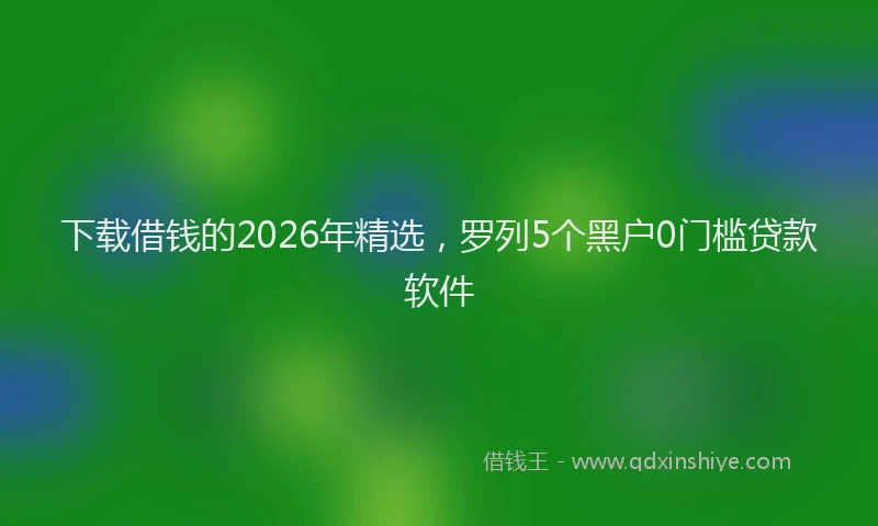 下载借钱的2026年精选，罗列5个黑户0门槛贷款软件