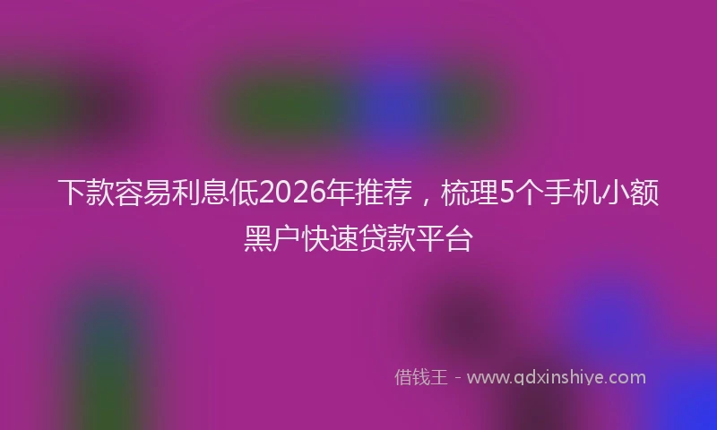 下款容易利息低2026年推荐，梳理5个手机小额黑户快速贷款平台