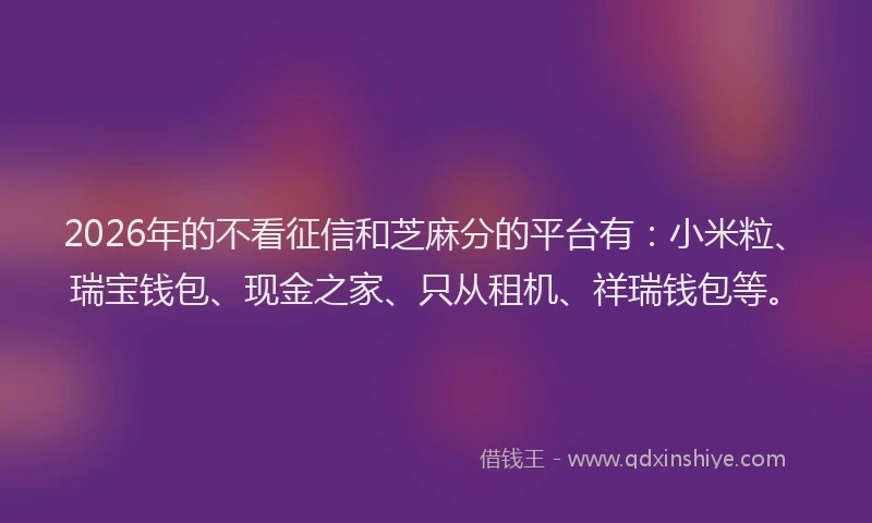 2026年的不看征信和芝麻分的平台有：小米粒、瑞宝钱包、现金之家、只从租机、祥瑞钱包等。