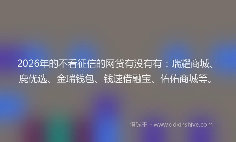 2026年的不看征信的网贷有没有有：瑞耀商城、鹿优选、金瑞钱包、钱速借融宝、佑佑商城等。